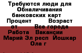 Требуются люди для Обналичивания банковских карт  › Процент ­ 25 › Возраст от ­ 18 - Все города Работа » Вакансии   . Марий Эл респ.,Йошкар-Ола г.